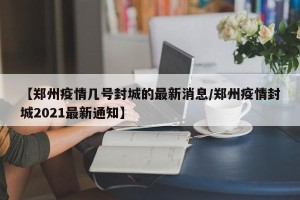 【郑州疫情几号封城的最新消息/郑州疫情封城2021最新通知】