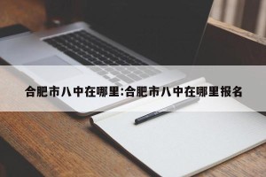 合肥市八中在哪里:合肥市八中在哪里报名