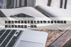 长春生物疫苗是不是北京生物:长春生物疫苗跟北京生物疫苗一样吗