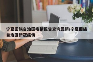 宁夏回族自治区疫情报告查询最新/宁夏回族自治区新冠疫情