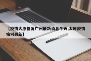 【疫情太原情况广州最新消息今天,太原疫情病例最新】
