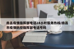 南昌疫情指挥部电话24小时服务热线/南昌市疫情防控指挥部电话号码