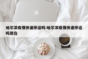 哈尔滨疫情快递停运吗:哈尔滨疫情快递停运吗现在