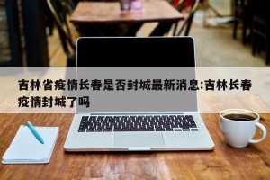吉林省疫情长春是否封城最新消息:吉林长春疫情封城了吗