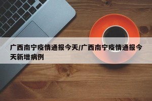 广西南宁疫情通报今天/广西南宁疫情通报今天新增病例