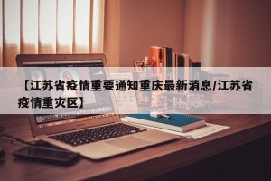 【江苏省疫情重要通知重庆最新消息/江苏省疫情重灾区】