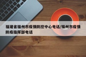 福建省福州市疫情防控中心电话/福州市疫情防疫指挥部电话