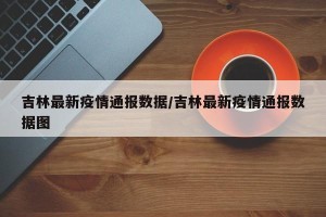 吉林最新疫情通报数据/吉林最新疫情通报数据图