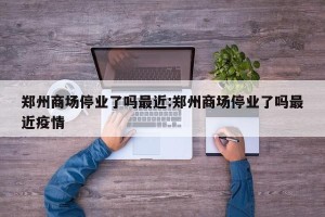郑州商场停业了吗最近:郑州商场停业了吗最近疫情