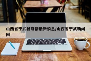 山西省宁武县疫情最新消息/山西省宁武新闻网