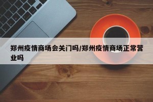 郑州疫情商场会关门吗/郑州疫情商场正常营业吗