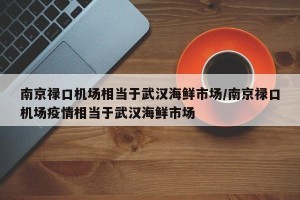 南京禄口机场相当于武汉海鲜市场/南京禄口机场疫情相当于武汉海鲜市场