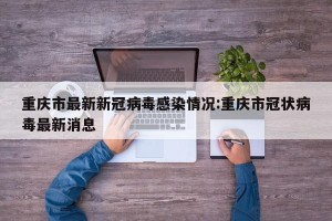 重庆市最新新冠病毒感染情况:重庆市冠状病毒最新消息