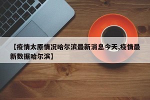 【疫情太原情况哈尔滨最新消息今天,疫情最新数据哈尔滨】