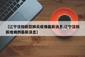【辽宁沈阳新型肺炎疫情最新消息,辽宁沈阳新增病例最新消息】