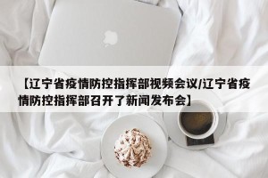 【辽宁省疫情防控指挥部视频会议/辽宁省疫情防控指挥部召开了新闻发布会】