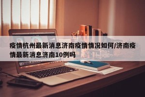 疫情杭州最新消息济南疫情情况如何/济南疫情最新消息济南10例吗