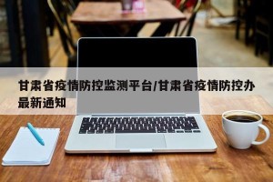 甘肃省疫情防控监测平台/甘肃省疫情防控办最新通知