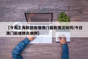 【今天上海新冠疫情澳门最新情况如何/今日澳门新增肺炎病例】