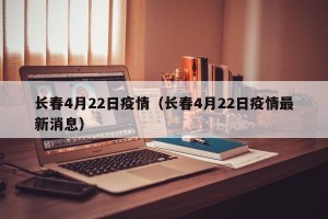 长春4月22日疫情（长春4月22日疫情最新消息）