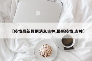 【疫情最新数据消息吉林,最新疫情,吉林】