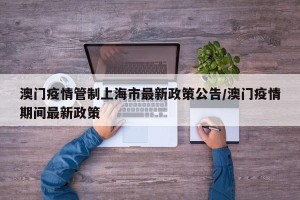 澳门疫情管制上海市最新政策公告/澳门疫情期间最新政策
