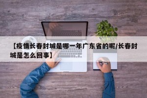【疫情长春封城是哪一年广东省的呢/长春封城是怎么回事】
