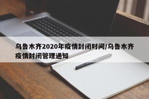 乌鲁木齐2020年疫情封闭时间/乌鲁木齐疫情封闭管理通知