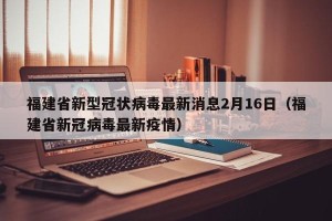 福建省新型冠状病毒最新消息2月16日（福建省新冠病毒最新疫情）