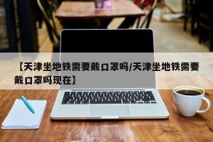 【天津坐地铁需要戴口罩吗/天津坐地铁需要戴口罩吗现在】