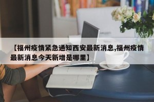 【福州疫情紧急通知西安最新消息,福州疫情最新消息今天新增是哪里】