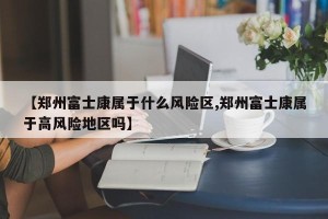 【郑州富士康属于什么风险区,郑州富士康属于高风险地区吗】