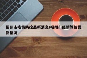 福州市疫情防控最新消息/福州市疫情管控最新情况