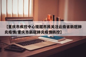 【重庆市疾控中心提醒市民关注云南省新冠肺炎疫情/重庆市新冠肺炎疫情防控】