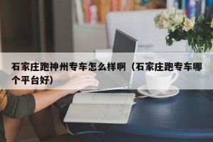 石家庄跑神州专车怎么样啊（石家庄跑专车哪个平台好）