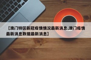【澳门特区新冠疫情情况最新消息,澳门疫情最新消息数据最新消息】