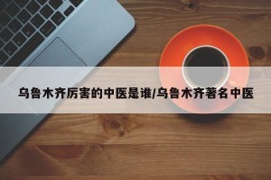 乌鲁木齐厉害的中医是谁/乌鲁木齐著名中医