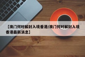 【澳门何时解封入境香港/澳门何时解封入境香港最新消息】