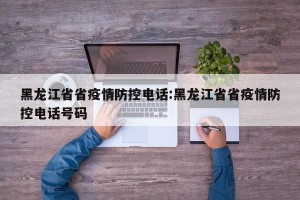 黑龙江省省疫情防控电话:黑龙江省省疫情防控电话号码