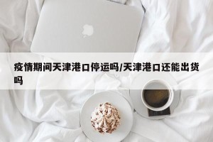 疫情期间天津港口停运吗/天津港口还能出货吗