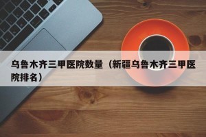 乌鲁木齐三甲医院数量（新疆乌鲁木齐三甲医院排名）