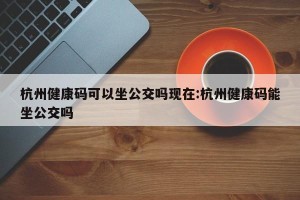 杭州健康码可以坐公交吗现在:杭州健康码能坐公交吗