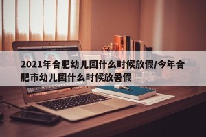 2021年合肥幼儿园什么时候放假/今年合肥市幼儿园什么时候放暑假