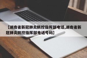 【湖南省新冠肺炎防控指挥部电话,湖南省新冠肺炎防控指挥部电话号码】