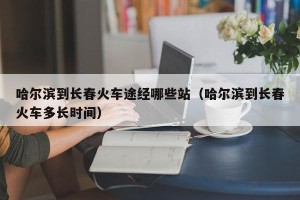 哈尔滨到长春火车途经哪些站（哈尔滨到长春火车多长时间）
