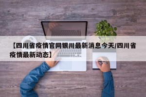 【四川省疫情官网银川最新消息今天/四川省疫情最新动态】