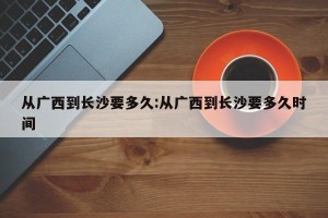 从广西到长沙要多久:从广西到长沙要多久时间