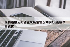 疫情通报云南省重庆疫情情况如何/云南疫情重灾区