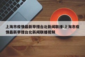 上海市疫情最新举措台北新闻联播:上海市疫情最新举措台北新闻联播视频