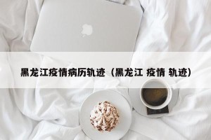 黑龙江疫情病历轨迹（黑龙江 疫情 轨迹）